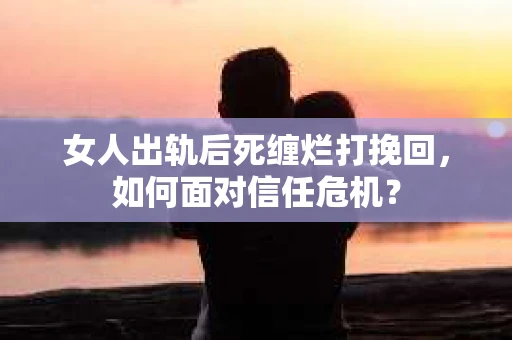 女人出轨后死缠烂打挽回，如何面对信任危机？