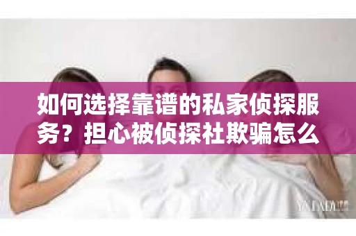 如何选择靠谱的私家侦探服务？担心被侦探社欺骗怎么办？
