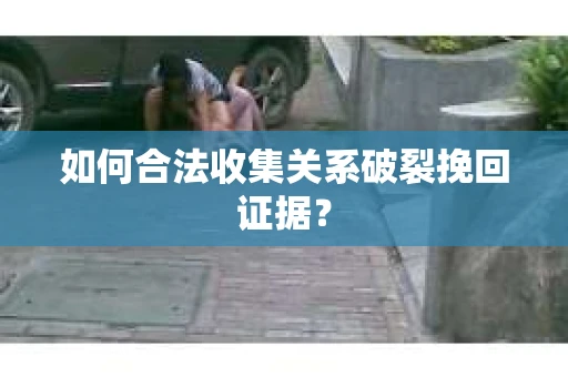 如何合法收集关系破裂挽回证据？