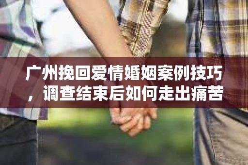 广州挽回爱情婚姻案例技巧，调查结束后如何走出痛苦并做出明智决策？
