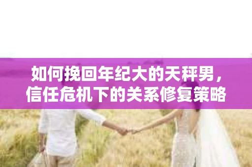 如何挽回年纪大的天秤男，信任危机下的关系修复策略