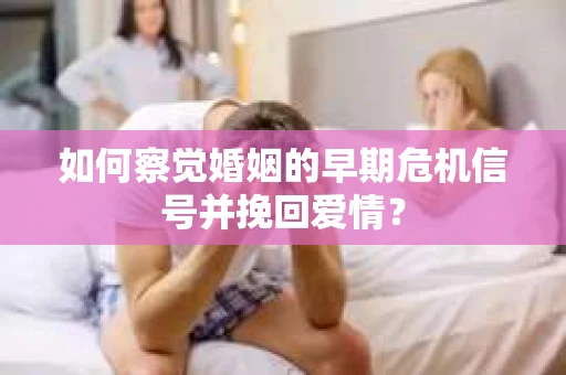 如何察觉婚姻的早期危机信号并挽回爱情？