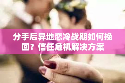分手后异地恋冷战期如何挽回？信任危机解决方案