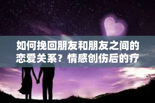 如何挽回朋友和朋友之间的恋爱关系？情感创伤后的疗愈与决策之路