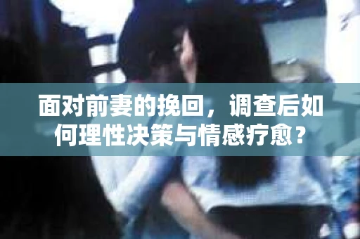 面对前妻的挽回,调查后如何理性决策与情感疗愈? 面对前妻的挽回,调查后如何理性决策与情感疗愈?