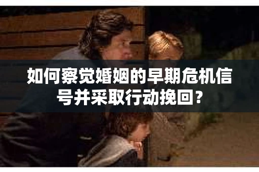 如何察觉婚姻的早期危机信号并采取行动挽回？