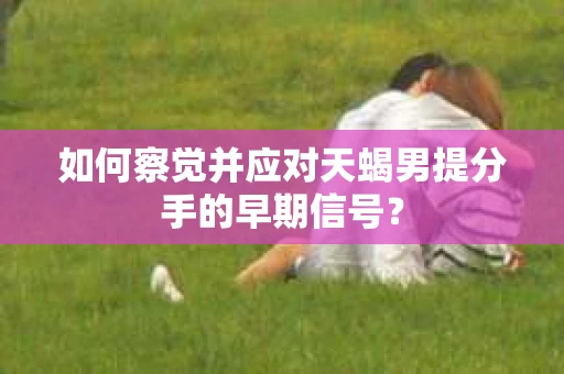 如何察觉并应对天蝎男提分手的早期信号? 如何察觉并应对天蝎男提分手的早期信号?
