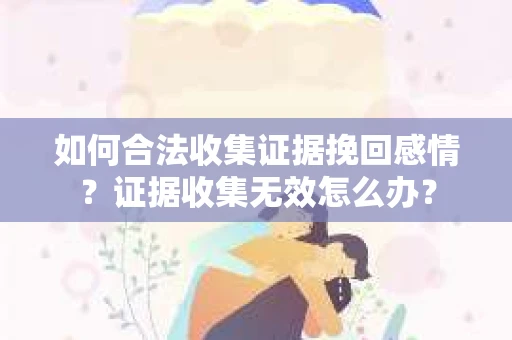 如何合法收集证据挽回感情？证据收集无效怎么办？