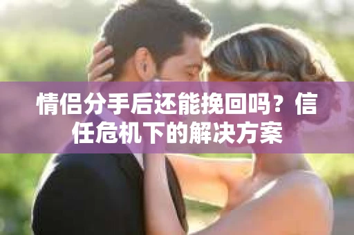 情侣分手后还能挽回吗？信任危机下的解决方案
