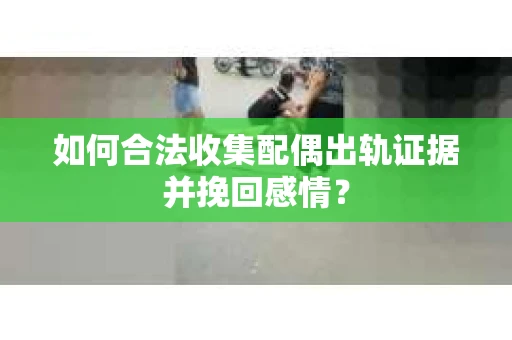 如何合法收集配偶出轨证据并挽回感情？