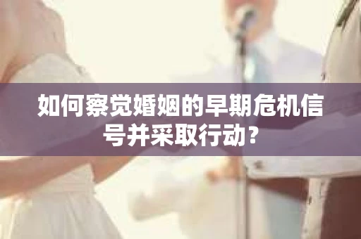 如何察觉婚姻的早期危机信号并采取行动？
