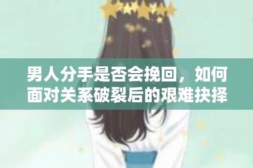 男人分手是否会挽回，如何面对关系破裂后的艰难抉择？