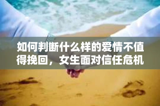 如何判断什么样的爱情不值得挽回，女生面对信任危机怎么办？