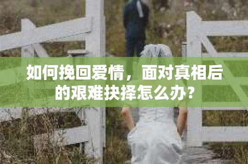 如何挽回爱情,面对真相后的艰难抉择怎么办? 如何挽回爱情,面对真相后的艰难抉择怎么办?