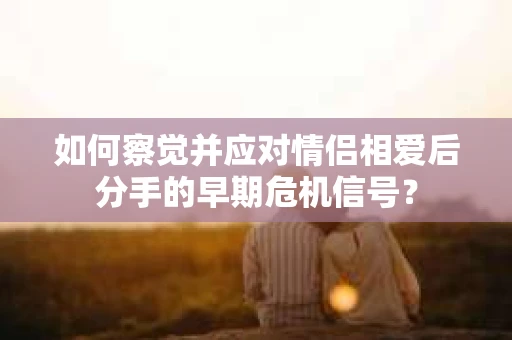 如何察觉并应对情侣相爱后分手的早期危机信号? 如何察觉并应对情侣相爱后分手的早期危机信号?