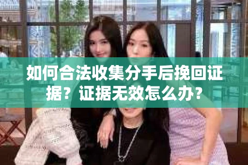 如何合法收集分手后挽回证据？证据无效怎么办？