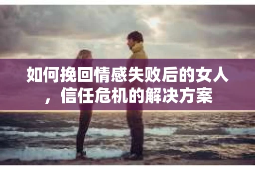 如何挽回情感失败后的女人，信任危机的解决方案