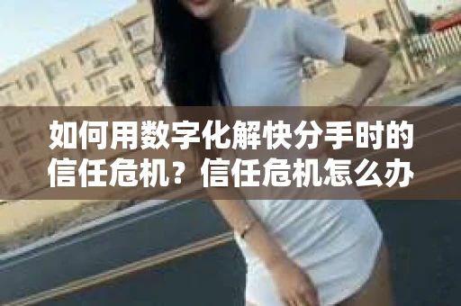 如何用数字化解快分手时的信任危机？信任危机怎么办？