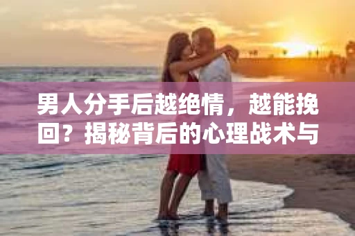 男人分手后越绝情，越能挽回？揭秘背后的心理战术与实际操作