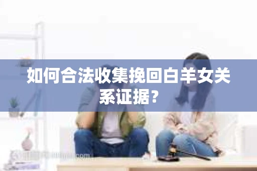 如何合法收集挽回白羊女关系证据？