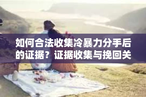 如何合法收集冷暴力分手后的证据？证据收集与挽回关系怎么办？