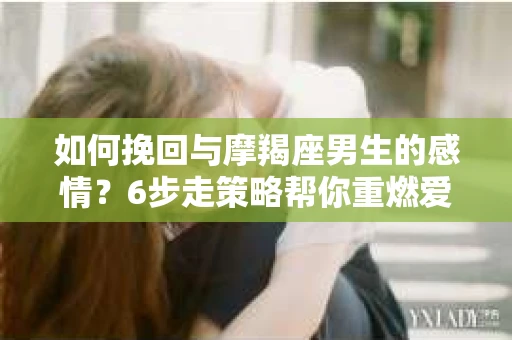 如何挽回与摩羯座男生的感情？6步走策略帮你重燃爱情之火