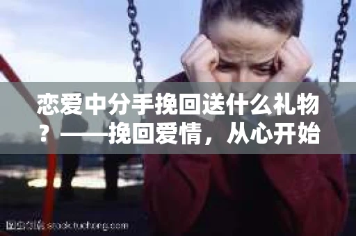 恋爱中分手挽回送什么礼物？——挽回爱情，从心开始
