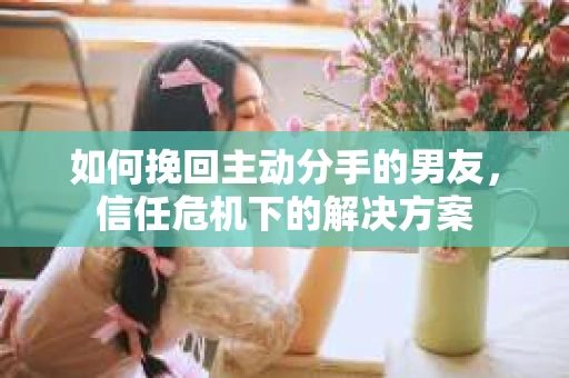 如何挽回主动分手的男友，信任危机下的解决方案