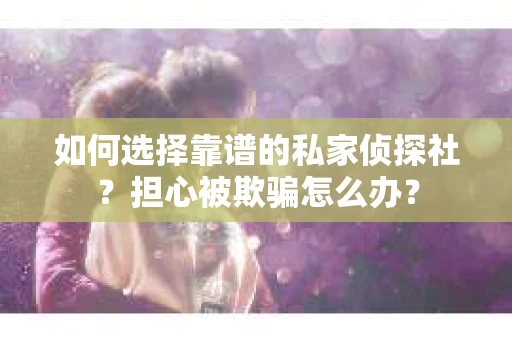 如何选择靠谱的私家侦探社？担心被欺骗怎么办？