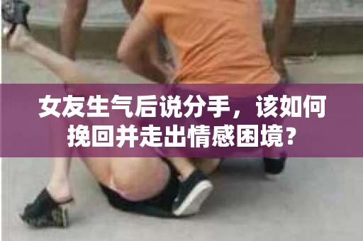 女友生气后说分手，该如何挽回并走出情感困境？