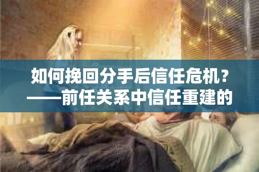 如何挽回分手后信任危机？——前任关系中信任重建的实用指南