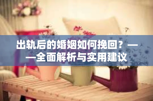 出轨后的婚姻如何挽回？——全面解析与实用建议