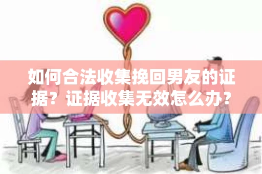 如何合法收集挽回男友的证据？证据收集无效怎么办？