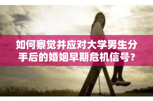 如何察觉并应对大学男生分手后的婚姻早期危机信号？