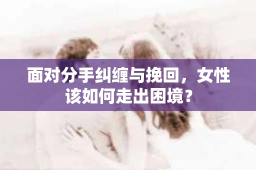 面对分手纠缠与挽回，女性该如何走出困境？