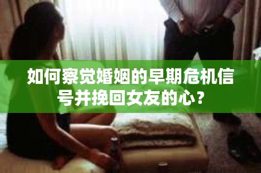 如何察觉婚姻的早期危机信号并挽回女友的心？