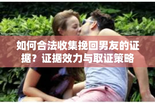 如何合法收集挽回男友的证据？证据效力与取证策略
