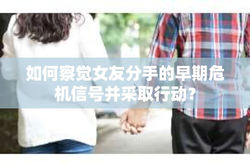 如何察觉女友分手的早期危机信号并采取行动？