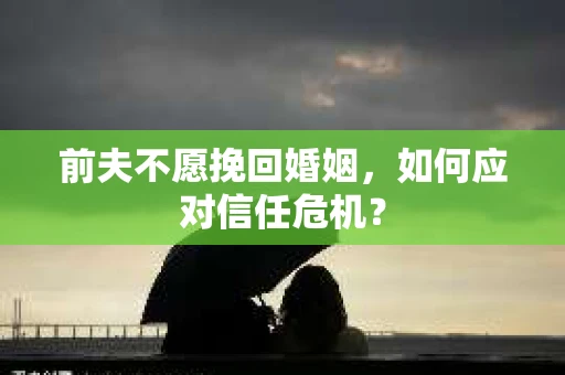 前夫不愿挽回婚姻,如何应对信任危机? 前夫不愿挽回婚姻,如何应对信任危机?