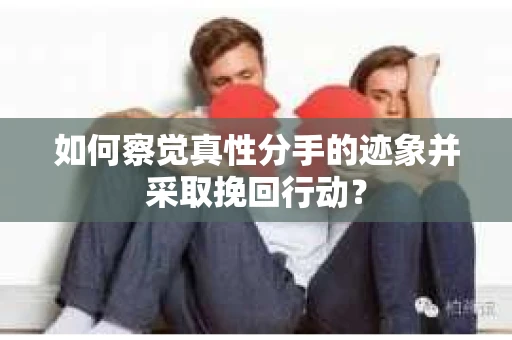 如何察觉真性分手的迹象并采取挽回行动？