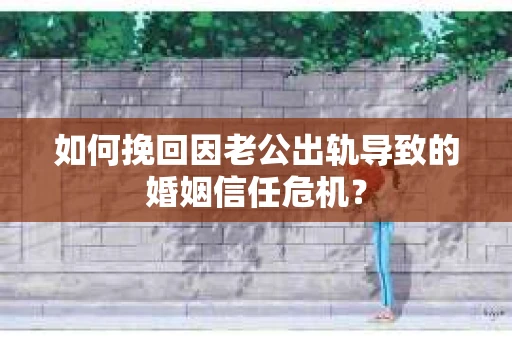 如何挽回因老公出轨导致的婚姻信任危机？