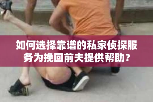 如何选择靠谱的私家侦探服务为挽回前夫提供帮助？