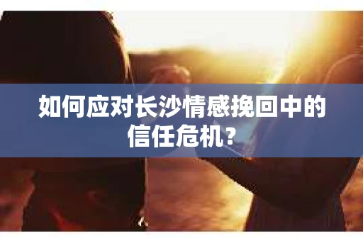 如何应对长沙情感挽回中的信任危机？