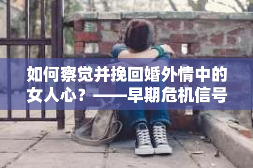 如何察觉并挽回婚外情中的女人心？——早期危机信号与干预策略