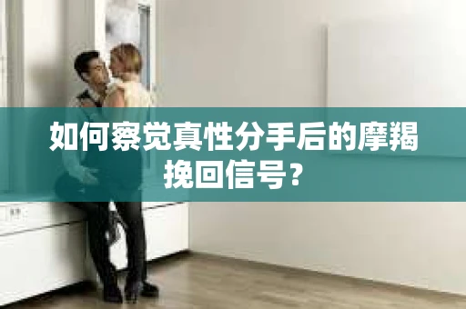 如何察觉真性分手后的摩羯挽回信号？