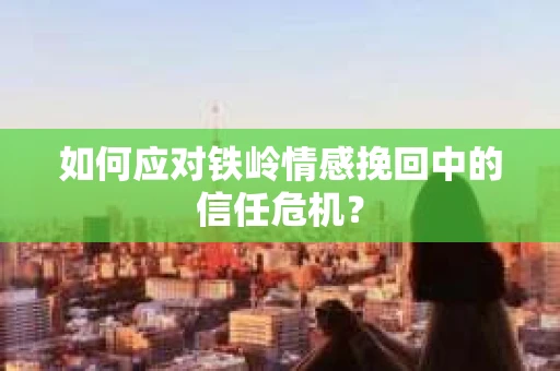 如何应对铁岭情感挽回中的信任危机? 如何应对铁岭情感挽回中的信任危机?