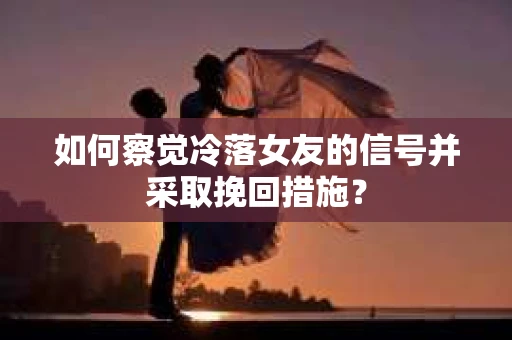 如何察觉冷落女友的信号并采取挽回措施？
