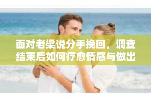 面对老梁说分手挽回，调查结束后如何疗愈情感与做出人生决策？