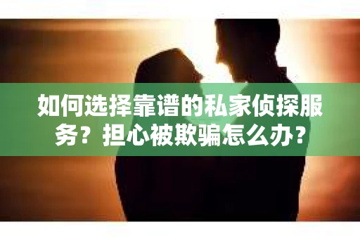如何选择靠谱的私家侦探服务？担心被欺骗怎么办？
