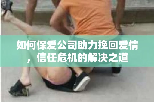 如何保爱公司助力挽回爱情，信任危机的解决之道